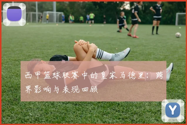 西甲篮球联赛中的皇家马德里:跨界影响与表现回顾