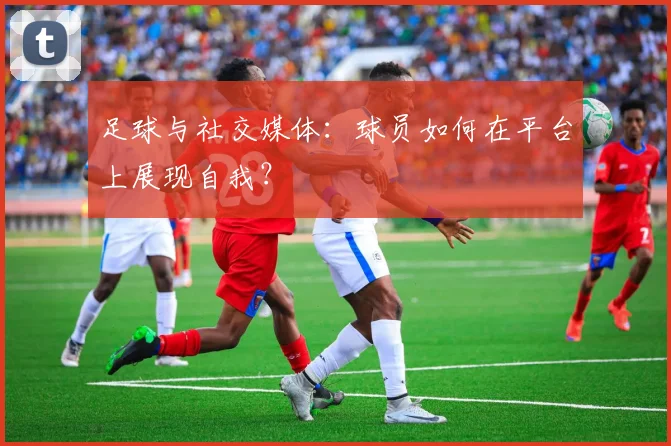 足球与社交媒体:球员如何在平台上展现自我?