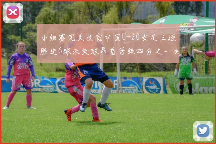 小组赛完美收官中国U-20女足三连胜进6球未失球昂首晋级四分之一决赛