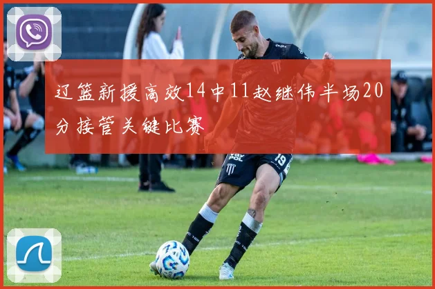 辽篮新援高效14中11赵继伟半场20分接管关键比赛